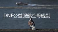 DNF公益服航空母舰副本的挑战与乐趣