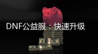 DNF公益服：快速升级攻略及职业选择指南